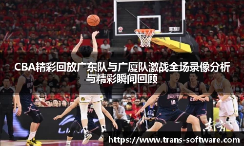 CBA精彩回放广东队与广厦队激战全场录像分析与精彩瞬间回顾