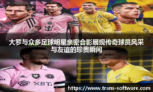 大罗与众多足球明星亲密合影展现传奇球员风采与友谊的珍贵瞬间